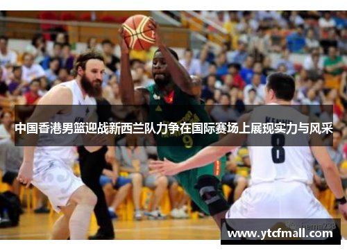 中国香港男篮迎战新西兰队力争在国际赛场上展现实力与风采
